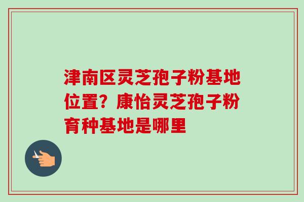 津南区灵芝孢子粉基地位置？康怡灵芝孢子粉育种基地是哪里