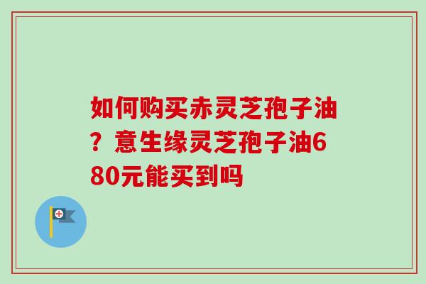 如何购买赤灵芝孢子油？意生缘灵芝孢子油680元能买到吗