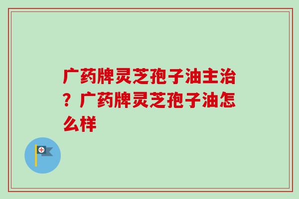 广药牌灵芝孢子油主?广药牌灵芝孢子油怎么样 广药牌灵芝孢子油主?广药牌灵芝孢子油怎么样