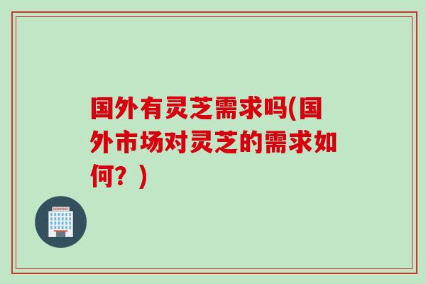 国外有灵芝需求吗(国外市场对灵芝的需求如何？)