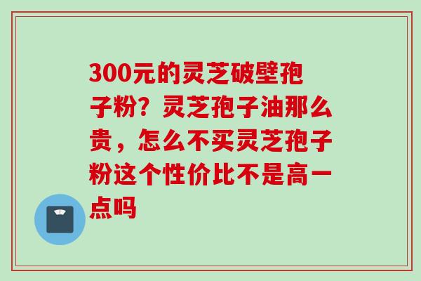 300元的灵芝破壁孢子粉？灵芝孢子油那么贵，怎么不买灵芝孢子粉这个性价比不是高一点吗