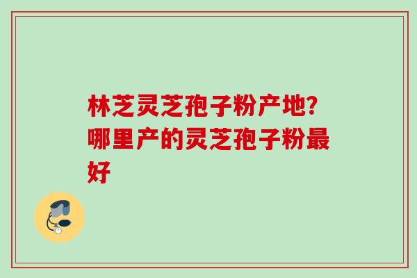 林芝灵芝孢子粉产地？哪里产的灵芝孢子粉好