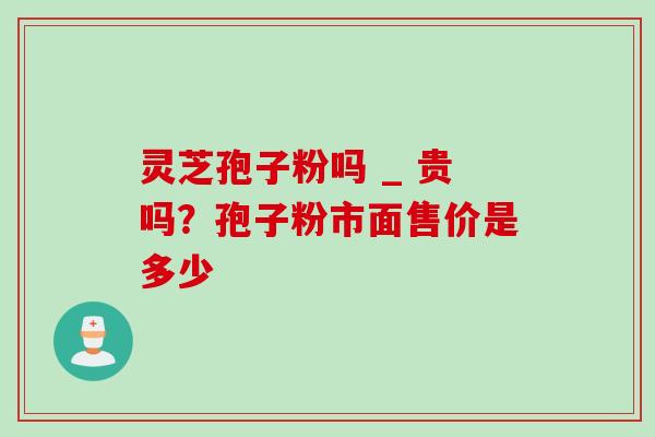 灵芝孢子粉吗 _ 贵吗？孢子粉市面售价是多少