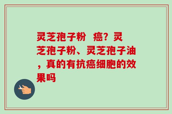 灵芝孢子粉  癌？灵芝孢子粉、灵芝孢子油，真的有抗癌细胞的效果吗