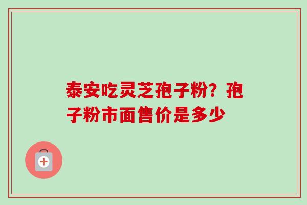 泰安吃灵芝孢子粉?孢子粉市面售价是多少 泰安吃灵芝孢子粉?孢子粉市面售价是多少