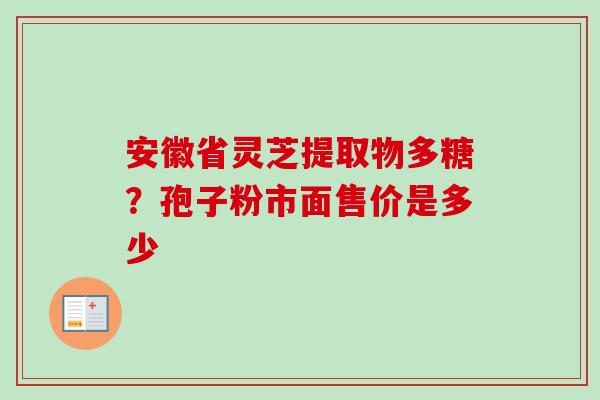 安徽省灵芝提取物多糖?孢子粉市面售价是多少 安徽省灵芝提取物多糖?孢子粉市面售价是多少