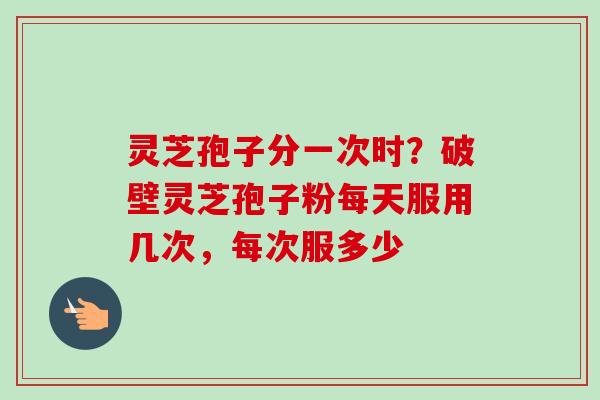 灵芝孢子分一次时？破壁灵芝孢子粉每天服用几次，每次服多少