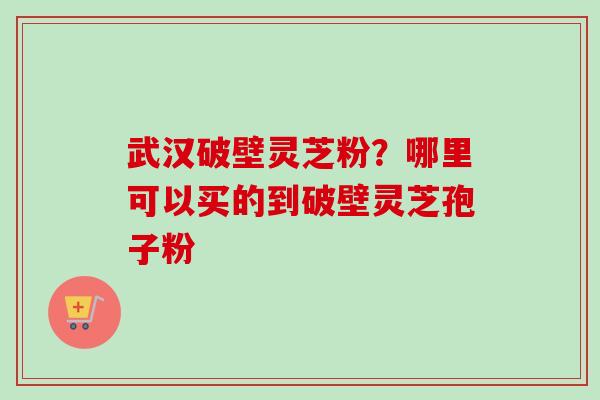 武汉破壁灵芝粉?哪里可以买的到破壁灵芝孢子粉 武汉破壁灵芝粉?哪里可以买的到破壁灵芝孢子粉
