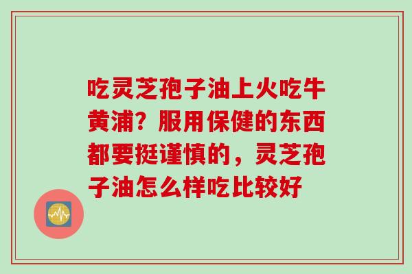 吃灵芝孢子油上火吃牛黄浦？服用保健的东西都要挺谨慎的，灵芝孢子油怎么样吃比较好