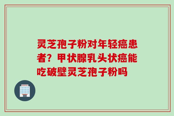 灵芝孢子粉对年轻患者？乳头状能吃破壁灵芝孢子粉吗
