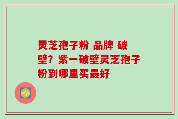 灵芝孢子粉 品牌 破壁?紫一破壁灵芝孢子粉到哪里买好 灵芝孢子粉 品牌 破壁?紫一破壁灵芝孢子粉到哪里买好