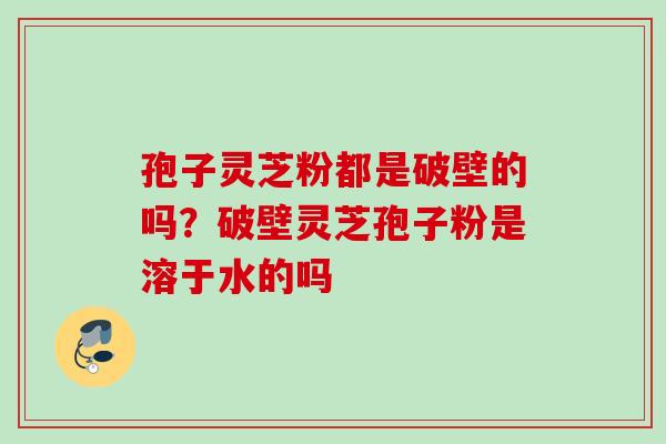 孢子灵芝粉都是破壁的吗?破壁灵芝孢子粉是溶于水的吗 孢子灵芝粉都是破壁的吗?破壁灵芝孢子粉是溶于水的吗
