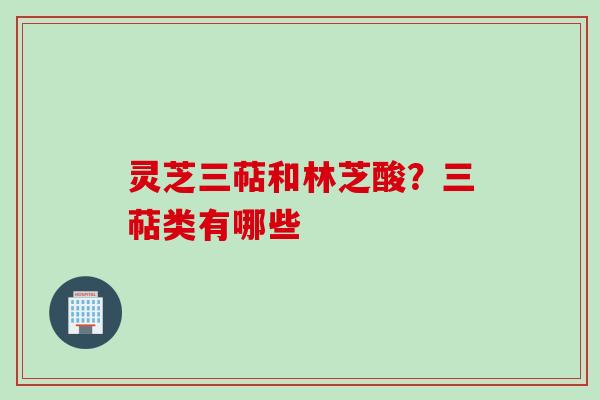 灵芝三萜和林芝酸?三萜类有哪些 灵芝三萜和林芝酸?三萜类有哪些