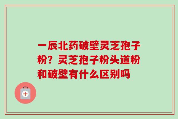 一辰北药破壁灵芝孢子粉？灵芝孢子粉头道粉和破壁有什么区别吗