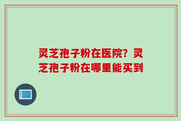 灵芝孢子粉在医院?灵芝孢子粉在哪里能买到 灵芝孢子粉在医院?灵芝孢子粉在哪里能买到