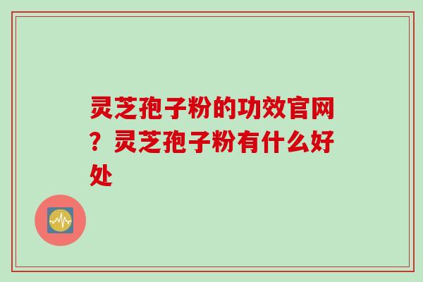 灵芝孢子粉的功效官网?灵芝孢子粉有什么好处 灵芝孢子粉的功效官网?灵芝孢子粉有什么好处