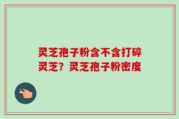 灵芝孢子粉含不含打碎灵芝？灵芝孢子粉密度