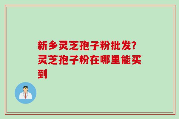新乡灵芝孢子粉批发？灵芝孢子粉在哪里能买到