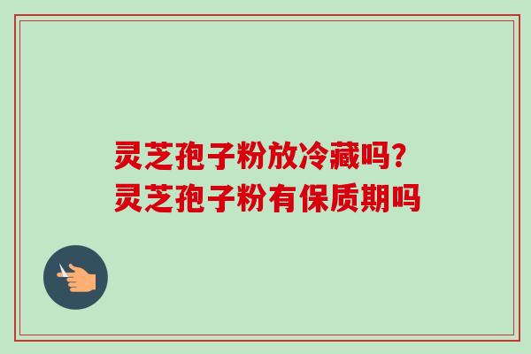 灵芝孢子粉放冷藏吗？灵芝孢子粉有保质期吗