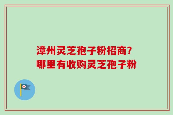 漳州灵芝孢子粉招商?哪里有收购灵芝孢子粉 漳州灵芝孢子粉招商?哪里有收购灵芝孢子粉