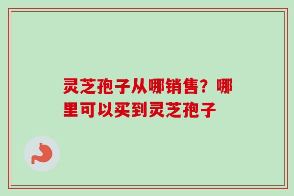 灵芝孢子从哪销售？哪里可以买到灵芝孢子