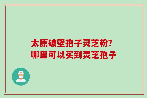 太原破壁孢子灵芝粉?哪里可以买到灵芝孢子 太原破壁孢子灵芝粉?哪里可以买到灵芝孢子