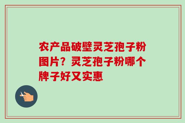 农产品破壁灵芝孢子粉图片？灵芝孢子粉哪个牌子好又实惠