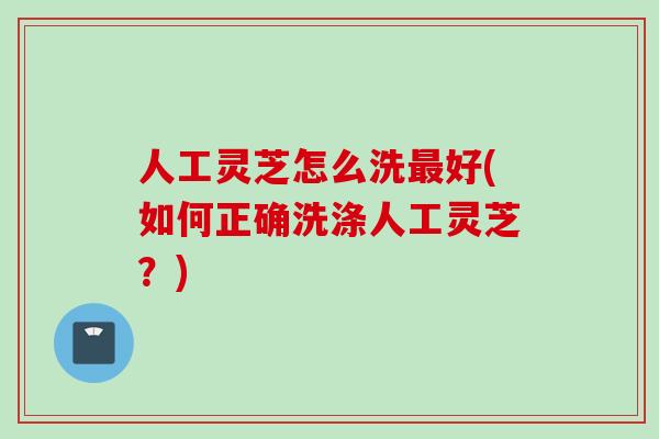 人工灵芝怎么洗好(如何正确洗涤人工灵芝?) 人工灵芝怎么洗好(如何正确洗涤人工灵芝?)