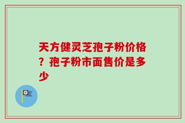 天方健灵芝孢子粉价格?孢子粉市面售价是多少 天方健灵芝孢子粉价格?孢子粉市面售价是多少