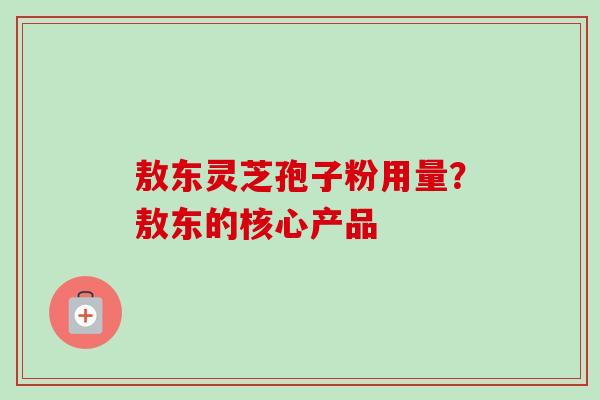 敖东灵芝孢子粉用量？敖东的核心产品