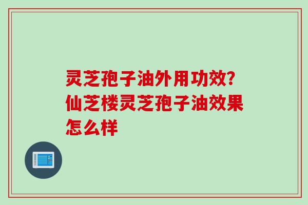 灵芝孢子油外用功效?仙芝楼灵芝孢子油效果怎么样 灵芝孢子油外用功效?仙芝楼灵芝孢子油效果怎么样
