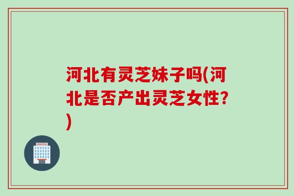 河北有灵芝妹子吗(河北是否产出灵芝女性?) 河北有灵芝妹子吗(河北是否产出灵芝女性?)