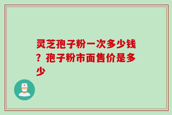 灵芝孢子粉一次多少钱?孢子粉市面售价是多少 灵芝孢子粉一次多少钱?孢子粉市面售价是多少