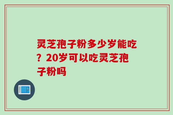 灵芝孢子粉多少岁能吃?20岁可以吃灵芝孢子粉吗 灵芝孢子粉多少岁能吃?20岁可以吃灵芝孢子粉吗
