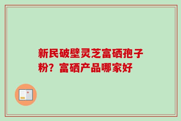 新民破壁灵芝富硒孢子粉?富硒产品哪家好 新民破壁灵芝富硒孢子粉?富硒产品哪家好