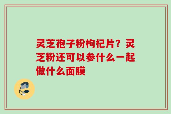灵芝孢子粉枸杞片?灵芝粉还可以参什么一起做什么面膜 灵芝孢子粉枸杞片?灵芝粉还可以参什么一起做什么面膜