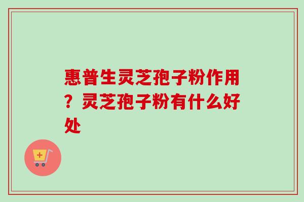 惠普生灵芝孢子粉作用?灵芝孢子粉有什么好处 惠普生灵芝孢子粉作用?灵芝孢子粉有什么好处