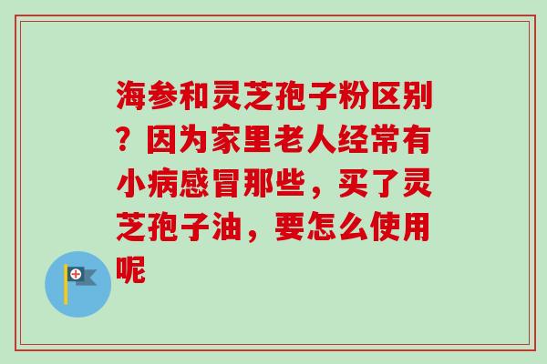 海参和灵芝孢子粉区别?因为家里老人经常有小那些,买了灵芝孢子油,要怎么使用呢 海参和灵芝孢子粉区别?因为家里老人经常有小那些,买了灵芝孢子油,要怎么使用呢