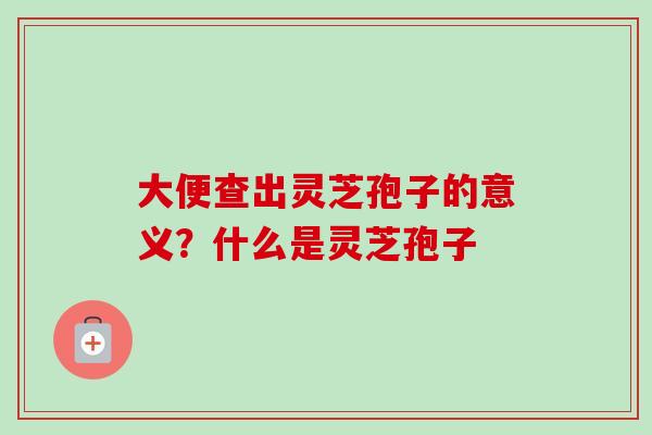 大便查出灵芝孢子的意义?什么是灵芝孢子 大便查出灵芝孢子的意义?什么是灵芝孢子
