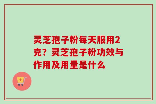 灵芝孢子粉每天服用2克?灵芝孢子粉功效与作用及用量是什么 灵芝孢子粉每天服用2克?灵芝孢子粉功效与作用及用量是什么