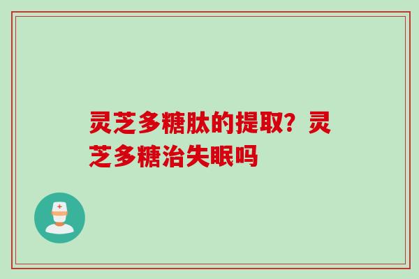 灵芝多糖肽的提取?灵芝多糖吗 灵芝多糖肽的提取?灵芝多糖吗