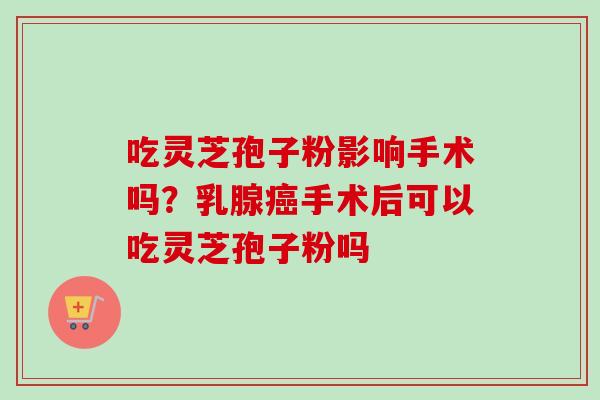 吃灵芝孢子粉影响手术吗?乳腺手术后可以吃灵芝孢子粉吗 吃灵芝孢子粉影响手术吗?乳腺手术后可以吃灵芝孢子粉吗