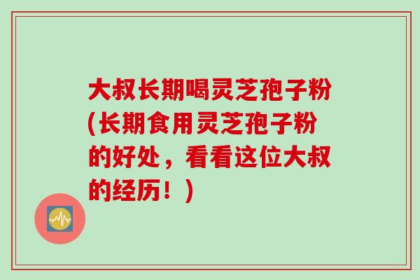 大叔长期喝灵芝孢子粉(长期食用灵芝孢子粉的好处，看看这位大叔的经历！)