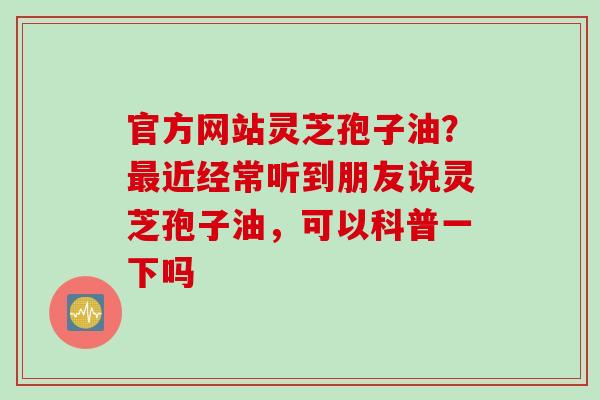 官方网站灵芝孢子油？最近经常听到朋友说灵芝孢子油，可以科普一下吗