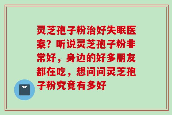 灵芝孢子粉治好失眠医案？听说灵芝孢子粉非常好，身边的好多朋友都在吃，想问问灵芝孢子粉究竟有多好