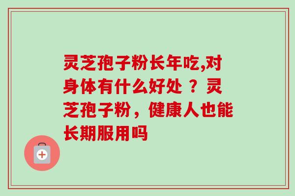 灵芝孢子粉长年吃,对身体有什么好处 ？灵芝孢子粉，健康人也能长期服用吗