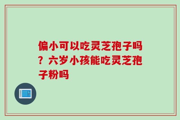 偏小可以吃灵芝孢子吗？六岁小孩能吃灵芝孢子粉吗