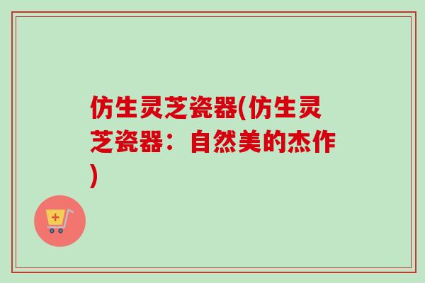 仿生灵芝瓷器(仿生灵芝瓷器：自然美的杰作)