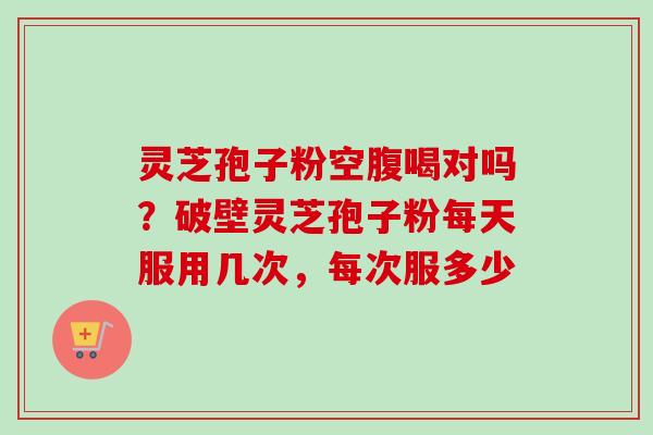 灵芝孢子粉空腹喝对吗？破壁灵芝孢子粉每天服用几次，每次服多少