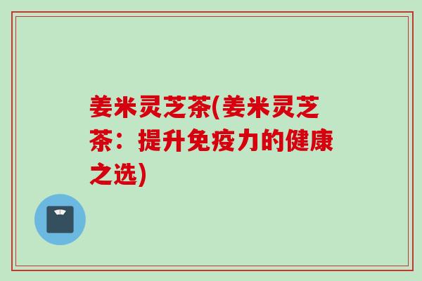 姜米灵芝茶(姜米灵芝茶：提升免疫力的健康之选)